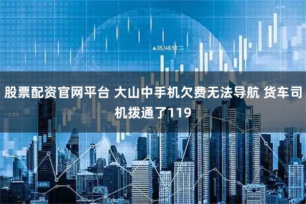 股票配资官网平台 大山中手机欠费无法导航 货车司机拨通了119