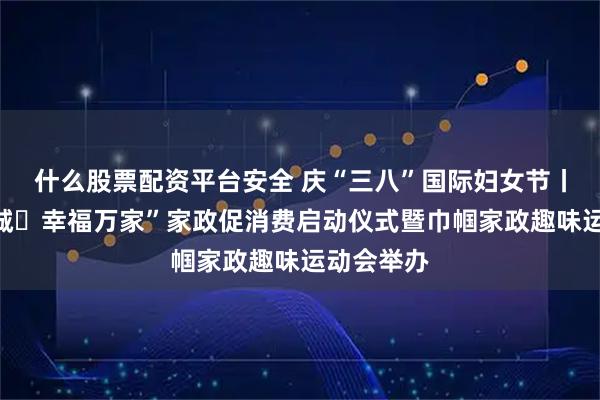 什么股票配资平台安全 庆“三八”国际妇女节丨“花开郴城・幸福万家”家政促消费启动仪式暨巾帼家政趣味运动会举办