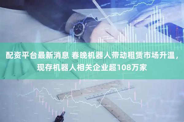 配资平台最新消息 春晚机器人带动租赁市场升温，现存机器人相关企业超108万家