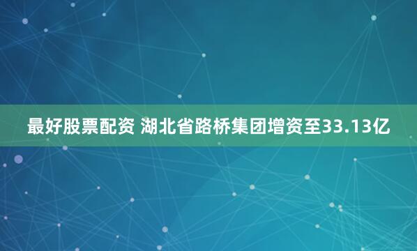 最好股票配资 湖北省路桥集团增资至33.13亿
