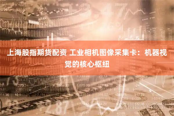 上海股指期货配资 工业相机图像采集卡：机器视觉的核心枢纽