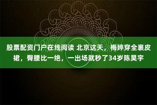 股票配资门户在线阅读 北京这天，梅婷穿全裹皮裙，臀腰比一绝，一出场就秒了34岁陈昊宇