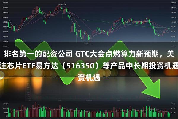 排名第一的配资公司 GTC大会点燃算力新预期，关注芯片ETF易方达（516350）等产品中长期投资机遇