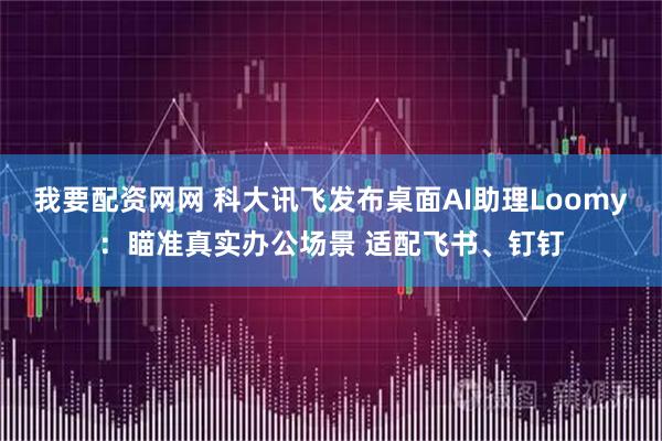 我要配资网网 科大讯飞发布桌面AI助理Loomy：瞄准真实办公场景 适配飞书、钉钉