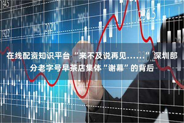 在线配资知识平台 “来不及说再见……” 深圳部分老字号早茶店集体“谢幕”的背后