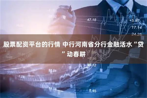 股票配资平台的行情 中行河南省分行金融活水“贷”动春耕