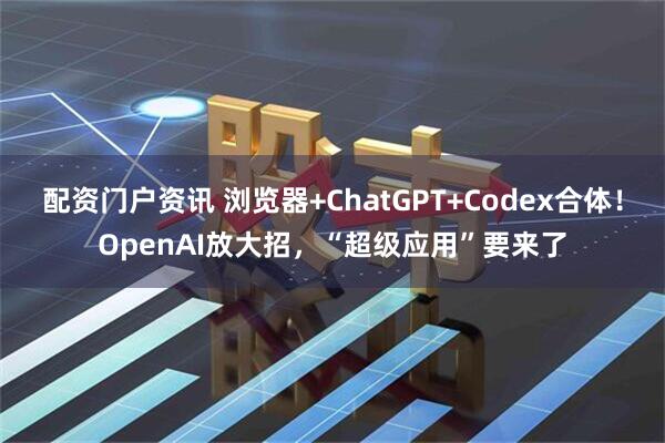 配资门户资讯 浏览器+ChatGPT+Codex合体！OpenAI放大招，“超级应用”要来了