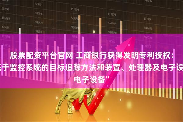 股票配资平台官网 工商银行获得发明专利授权：“基于监控系统的目标追踪方法和装置、处理器及电子设备”