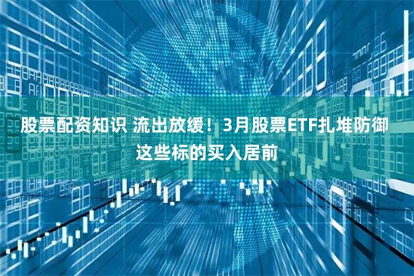 股票配资知识 流出放缓！3月股票ETF扎堆防御 这些标的买入居前