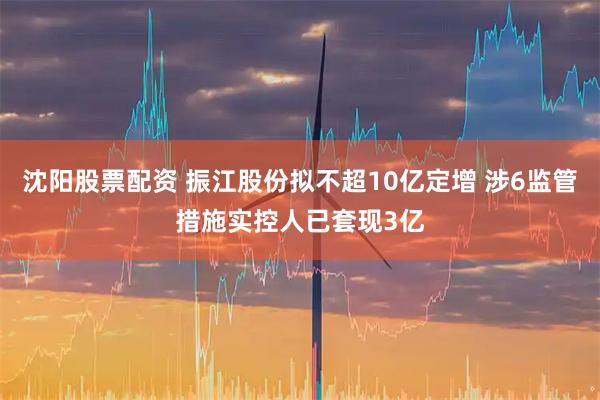 沈阳股票配资 振江股份拟不超10亿定增 涉6监管措施实控人已套现3亿