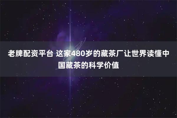 老牌配资平台 这家480岁的藏茶厂让世界读懂中国藏茶的科学价值