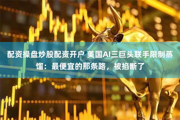 配资操盘炒股配资开户 美国AI三巨头联手限制蒸馏：最便宜的那条路，被掐断了