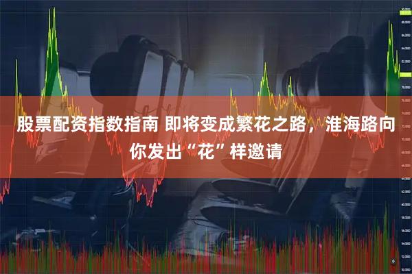股票配资指数指南 即将变成繁花之路，淮海路向你发出“花”样邀请
