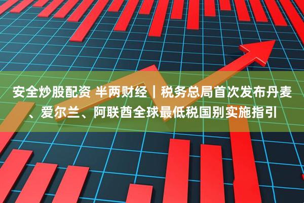 安全炒股配资 半两财经｜税务总局首次发布丹麦、爱尔兰、阿联酋全球最低税国别实施指引