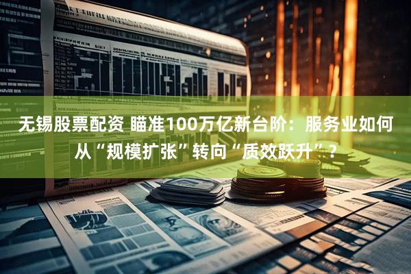 无锡股票配资 瞄准100万亿新台阶：服务业如何从“规模扩张”转向“质效跃升”？