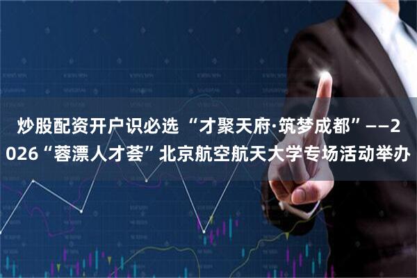 炒股配资开户识必选 “才聚天府·筑梦成都”——2026“蓉漂人才荟”北京航空航天大学专场活动举办