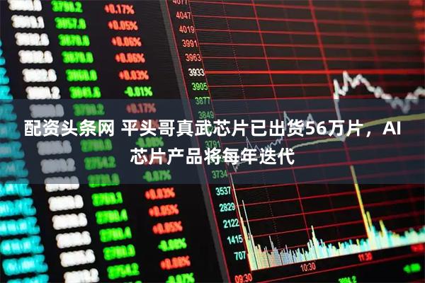 配资头条网 平头哥真武芯片已出货56万片，AI芯片产品将每年迭代