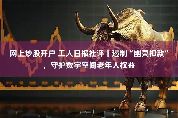 网上炒股开户 工人日报社评丨遏制“幽灵扣款”，守护数字空间老年人权益