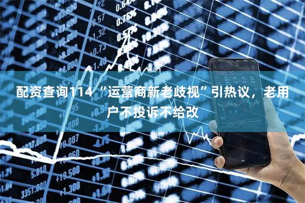 配资查询114 “运营商新老歧视”引热议，老用户不投诉不给改