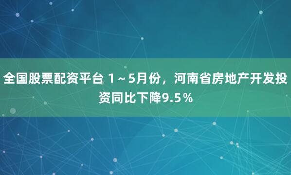 全国股票配资平台 1～5月份，河南省房地产开发投资同比下降9.5％