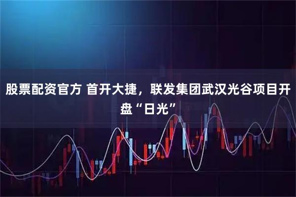 股票配资官方 首开大捷，联发集团武汉光谷项目开盘“日光”