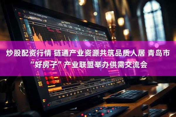 炒股配资行情 链通产业资源共筑品质人居 青岛市“好房子”产业联盟举办供需交流会