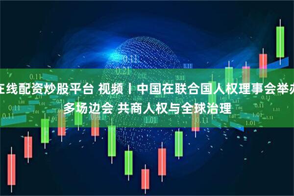 在线配资炒股平台 视频丨中国在联合国人权理事会举办多场边会 共商人权与全球治理