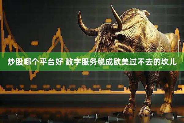 炒股哪个平台好 数字服务税成欧美过不去的坎儿