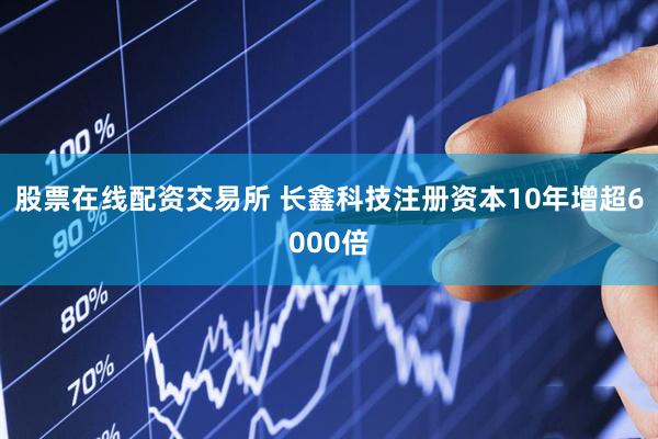 股票在线配资交易所 长鑫科技注册资本10年增超6000倍