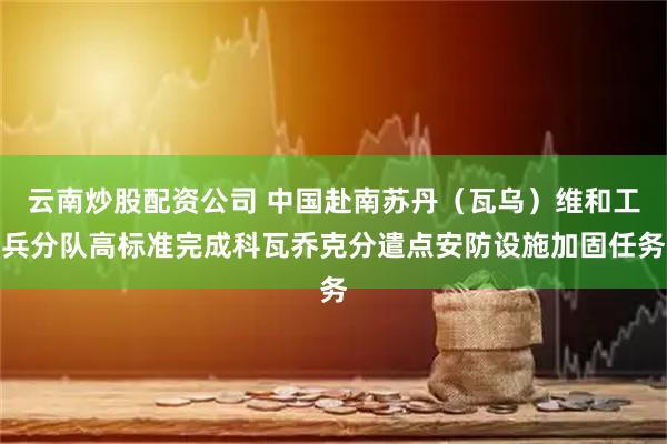 云南炒股配资公司 中国赴南苏丹（瓦乌）维和工兵分队高标准完成科瓦乔克分遣点安防设施加固任务