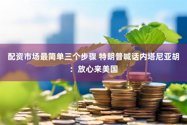 配资市场最简单三个步骤 特朗普喊话内塔尼亚胡：放心来美国