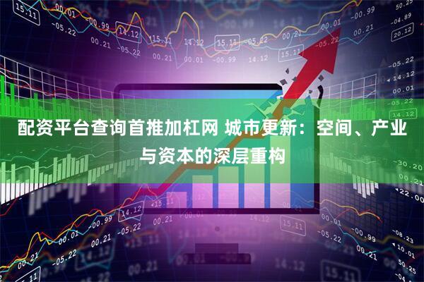 配资平台查询首推加杠网 城市更新：空间、产业与资本的深层重构